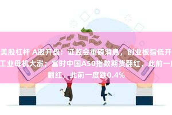 美股杠杆 A股开盘：证监会重磅消息，创业板指低开0.31%，工业母机大涨；富时中国A50指数期货翻红，此前一度跌0.4%