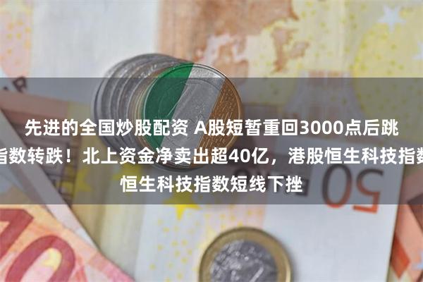 先进的全国炒股配资 A股短暂重回3000点后跳水，三大指数转跌！北上资金净卖出超40亿，港股恒生科技指数短线下挫