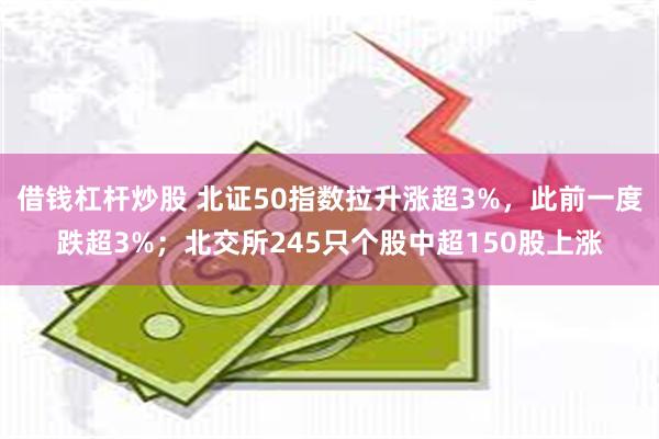 借钱杠杆炒股 北证50指数拉升涨超3%，此前一度跌超3%；北交所245只个股中超150股上涨