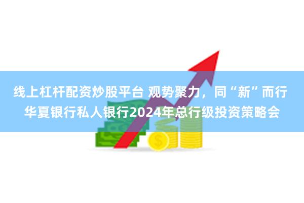 线上杠杆配资炒股平台 观势聚力，同“新”而行 华夏银行私人银行2024年总行级投资策略会