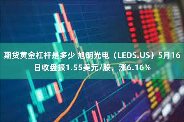 期货黄金杠杆是多少 旭明光电（LEDS.US）5月16日收盘报1.55美元/股，涨6.16%