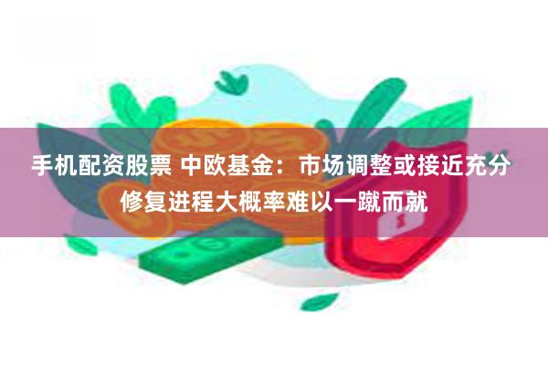 手机配资股票 中欧基金：市场调整或接近充分 修复进程大概率难以一蹴而就