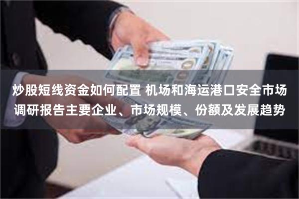 炒股短线资金如何配置 机场和海运港口安全市场调研报告主要企业、市场规模、份额及发展趋势