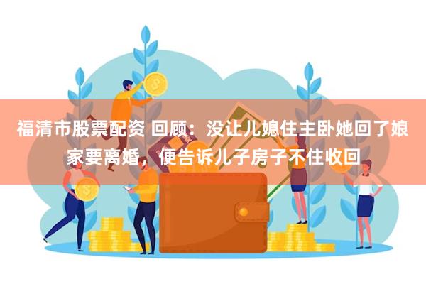 福清市股票配资 回顾：没让儿媳住主卧她回了娘家要离婚，便告诉儿子房子不住收回