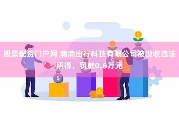 股票配资门户网 滴滴出行科技有限公司被没收违法所得，罚款0.6万元