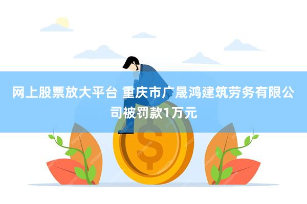 网上股票放大平台 重庆市广晟鸿建筑劳务有限公司被罚款1万元