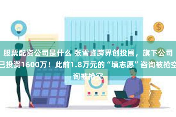 股票配资公司是什么 张雪峰跨界创投圈，旗下公司已投资1600万！此前1.8万元的“填志愿”咨询被抢空