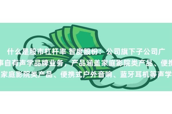 什么是股市杠杆率 智度股份：公司旗下子公司广州威发音响有限公司从事自有声学品牌业务，产品涵盖家庭影院类产品、便携式户外音响、蓝牙耳机等声学品类