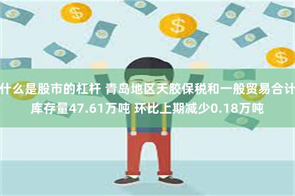 什么是股市的杠杆 青岛地区天胶保税和一般贸易合计库存量47.61万吨 环比上期减少0.18万吨