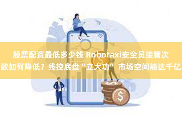 股票配资最低多少钱 Robotaxi安全员接管次数如何降低？线控底盘“立大功” 市场空间能达千亿