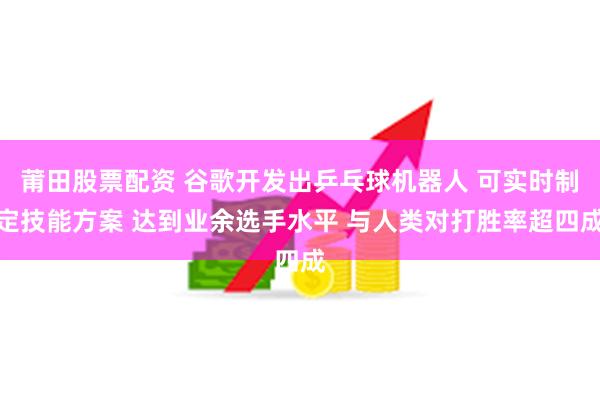 莆田股票配资 谷歌开发出乒乓球机器人 可实时制定技能方案 达到业余选手水平 与人类对打胜率超四成