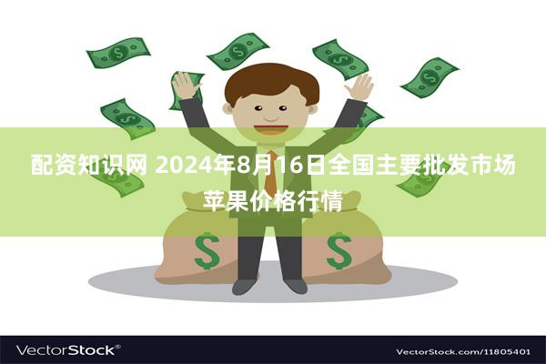 配资知识网 2024年8月16日全国主要批发市场苹果价格行情