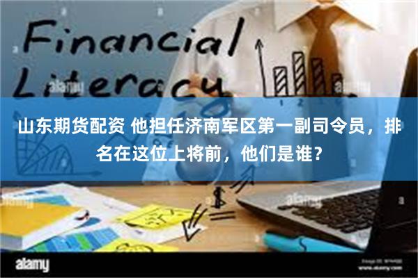 山东期货配资 他担任济南军区第一副司令员，排名在这位上将前，他们是谁？