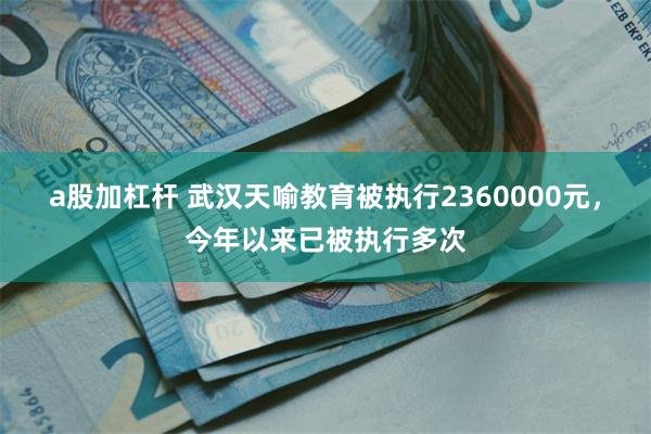 a股加杠杆 武汉天喻教育被执行2360000元，今年以来已被执行多次