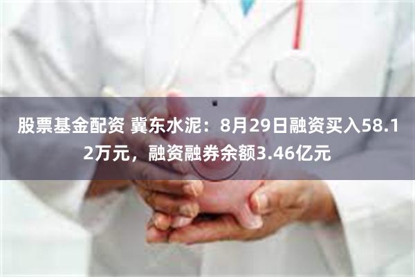 股票基金配资 冀东水泥：8月29日融资买入58.12万元，融资融券余额3.46亿元