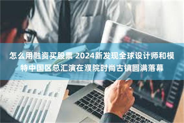 怎么用融资买股票 2024新发现全球设计师和模特中国区总汇演在濮院时尚古镇圆满落幕