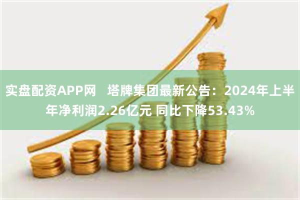 实盘配资APP网   塔牌集团最新公告：2024年上半年净利润2.26亿元 同比下降53.43%