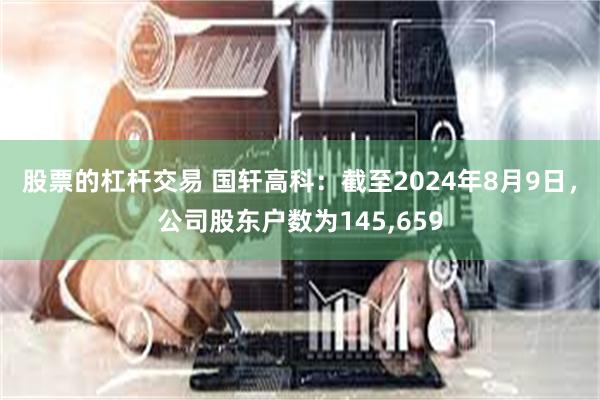 股票的杠杆交易 国轩高科：截至2024年8月9日，公司股东户数为145,659