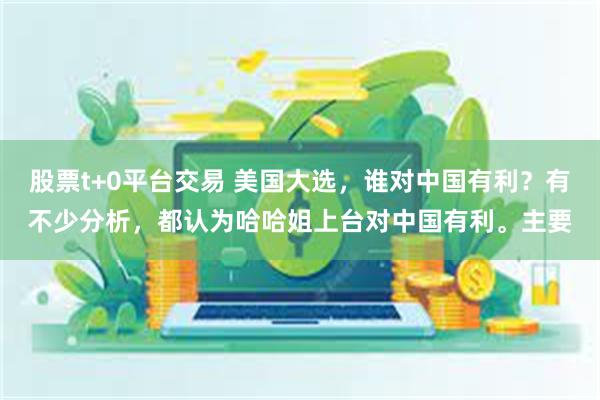 股票t+0平台交易 美国大选，谁对中国有利？有不少分析，都认为哈哈姐上台对中国有利。主要