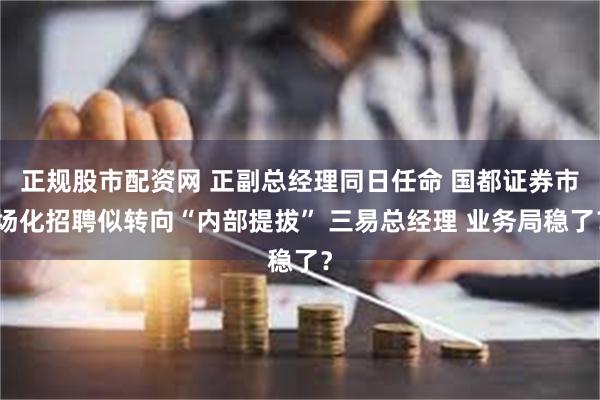 正规股市配资网 正副总经理同日任命 国都证券市场化招聘似转向“内部提拔” 三易总经理 业务局稳了？