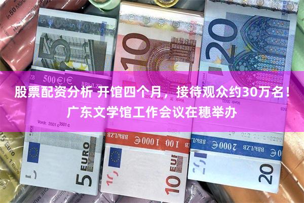 股票配资分析 开馆四个月，接待观众约30万名！广东文学馆工作会议在穗举办