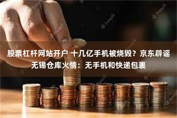 股票杠杆网站开户 十几亿手机被烧毁？京东辟谣无锡仓库火情：无手机和快递包裹