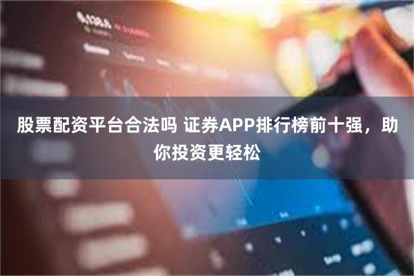 股票配资平台合法吗 证券APP排行榜前十强，助你投资更轻松