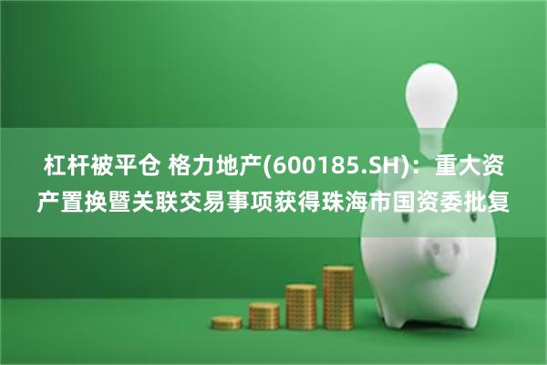 杠杆被平仓 格力地产(600185.SH)：重大资产置换暨关联交易事项获得珠海市国资委批复