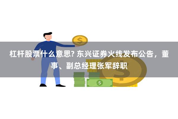 杠杆股票什么意思? 东兴证券火线发布公告，董事、副总经理张军辞职