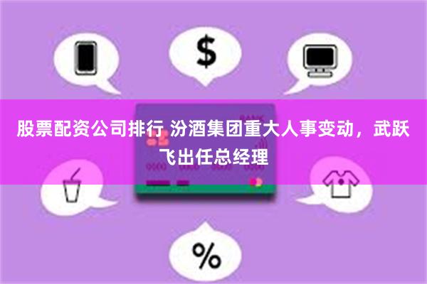 股票配资公司排行 汾酒集团重大人事变动，武跃飞出任总经理