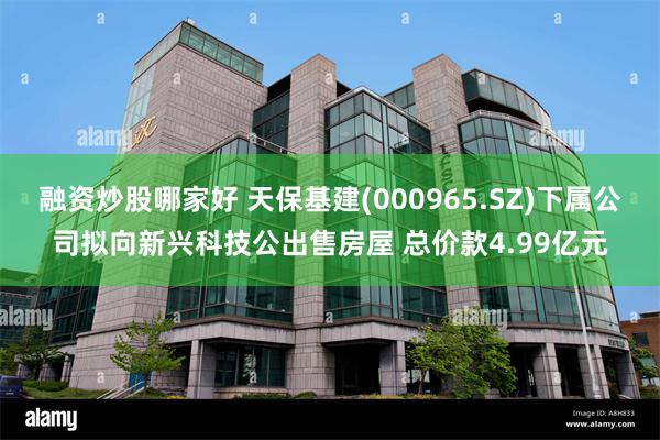 融资炒股哪家好 天保基建(000965.SZ)下属公司拟向新兴科技公出售房屋 总价款4.99亿元