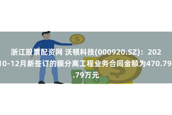 浙江股票配资网 沃顿科技(000920.SZ)：2024年10-12月新签订的膜分离工程业务合同金额为470.79万元