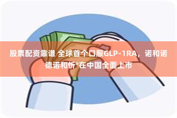 股票配资靠谱 全球首个口服GLP-1RA，诺和诺德诺和忻®在中国全面上市