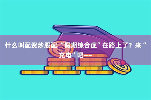 什么叫配资炒股配 “假期综合症”在路上了？来“充电”吧——