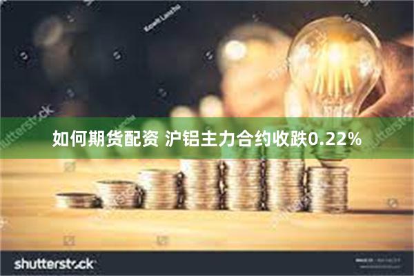 如何期货配资 沪铝主力合约收跌0.22%