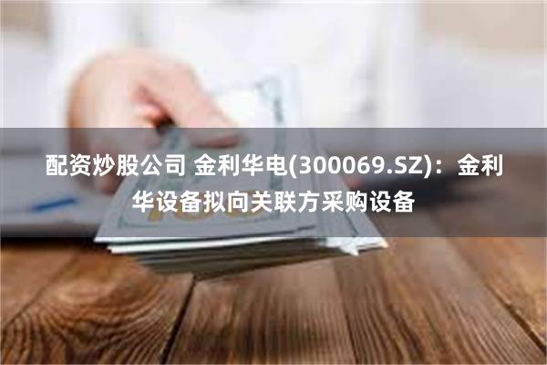 配资炒股公司 金利华电(300069.SZ)：金利华设备拟向关联方采购设备