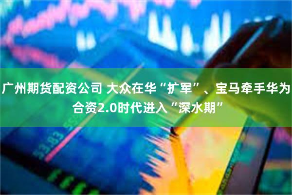 广州期货配资公司 大众在华“扩军”、宝马牵手华为 合资2.0时代进入“深水期”